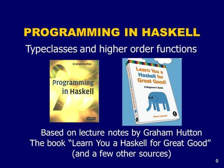 0 PROGRAMMING IN HASKELL Typeclasses and higher order functions Based on lecture notes by Graham Hutton The book “Learn You a Haskell for Great Good” (and.