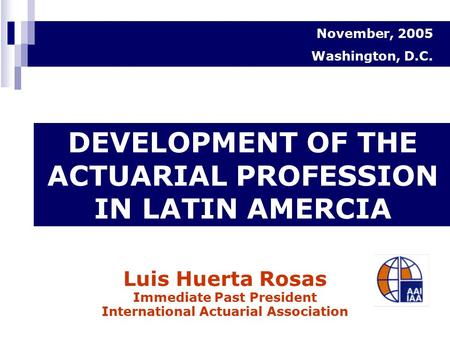 Luis Huerta Rosas Immediate Past President International Actuarial Association DEVELOPMENT OF THE ACTUARIAL PROFESSION IN LATIN AMERCIA November, 2005.