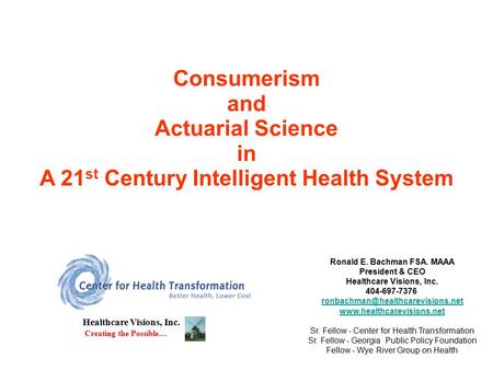 Consumerism and Actuarial Science in A 21 st Century Intelligent Health System Healthcare Visions, Inc. Creating the Possible… Ronald E. Bachman FSA. MAAA.