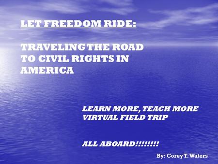 LET FREEDOM RIDE: TRAVELING THE ROAD TO CIVIL RIGHTS IN AMERICA LEARN MORE, TEACH MORE VIRTUAL FIELD TRIP ALL ABOARD!!!!!!!! By: Corey T. Waters.