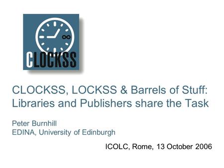 CLOCKSS, LOCKSS & Barrels of Stuff: Libraries and Publishers share the Task Peter Burnhill EDINA, University of Edinburgh ICOLC, Rome, 13 October 2006.