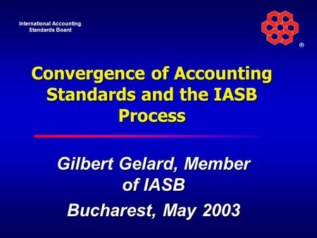 International Accounting Standards Board ® Convergence of Accounting Standards and the IASB Process Gilbert Gelard, Member of IASB Bucharest, May 2003.