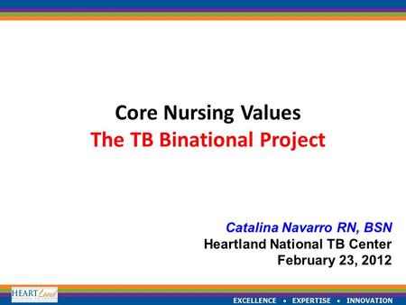 EXCELLENCE  EXPERTISE  INNOVATION Core Nursing Values The TB Binational Project Catalina Navarro RN, BSN Heartland National TB Center February 23, 2012.