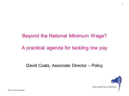 1 ©The Work Foundation Beyond the National Minimum Wage? A practical agenda for tackling low pay David Coats, Associate Director – Policy.