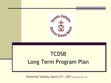 TCDSB Long Term Program Plan Presented Tuesday, March 27 th, 2007 (abridged Nov ‘09)