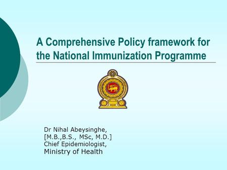 A Comprehensive Policy framework for the National Immunization Programme Dr Nihal Abeysinghe, [M.B.,B.S., MSc, M.D.] Chief Epidemiologist, Ministry of.