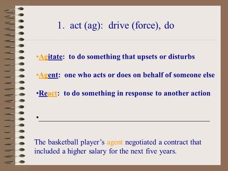 1. act (ag): drive (force), do Agitate: to do something that upsets or disturbs Agent: one who acts or does on behalf of someone else React: to do something.