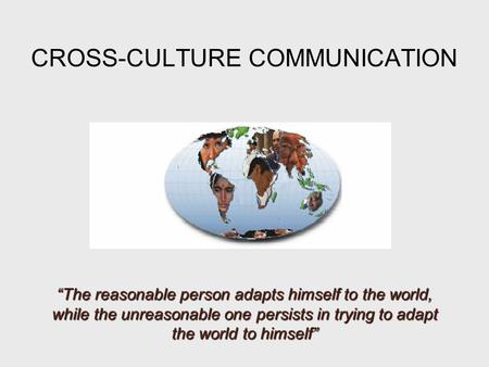 CROSS-CULTURE COMMUNICATION “The reasonable person adapts himself to the world, while the unreasonable one persists in trying to adapt the world to himself”