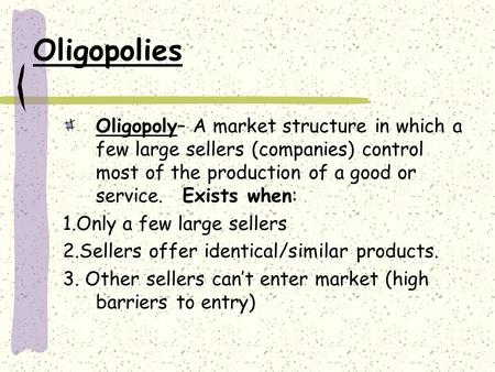Oligopolies Oligopoly– A market structure in which a few large sellers (companies) control most of the production of a good or service. Exists when: 1.Only.