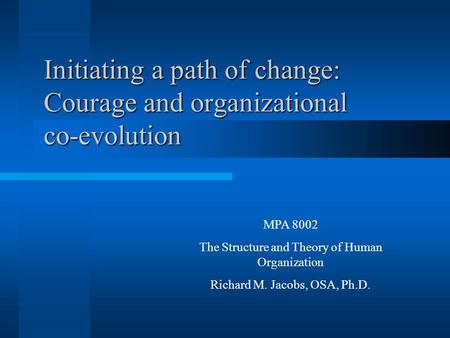 Initiating a path of change: Courage and organizational co-evolution MPA 8002 The Structure and Theory of Human Organization Richard M. Jacobs, OSA, Ph.D.