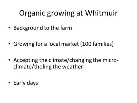 Organic growing at Whitmuir Background to the farm Growing for a local market (100 families) Accepting the climate/changing the micro- climate/tholing.