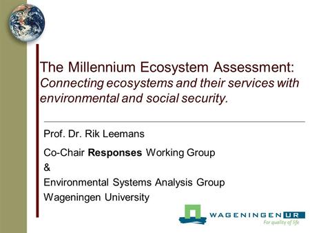 The Millennium Ecosystem Assessment: Connecting ecosystems and their services with environmental and social security. Prof. Dr. Rik Leemans Co-Chair Responses.