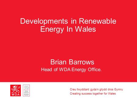 Creu llwyddiant gyda’n gilydd dros Gymru Creating success together for Wales Developments in Renewable Energy In Wales Brian Barrows Head of WDA Energy.