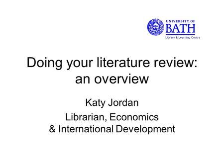 Doing your literature review: an overview Katy Jordan Librarian, Economics & International Development Library & Learning Centre.
