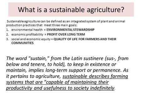 What is a sustainable agriculture? Sustainable agriculture can be defined as an integrated system of plant and animal production practices that meet three.