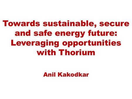Towards sustainable, secure and safe energy future: Leveraging opportunities with Thorium Anil Kakodkar.