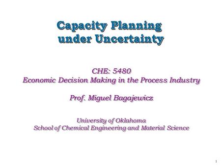 1 Capacity Planning under Uncertainty Capacity Planning under Uncertainty CHE: 5480 Economic Decision Making in the Process Industry Prof. Miguel Bagajewicz.