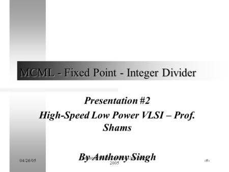 04/26/05 Anthony Singh, Carleton University, 2005 1 MCML - Fixed Point - Integer Divider Presentation #2 High-Speed Low Power VLSI – Prof. Shams By Anthony.