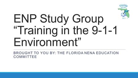 ENP Study Group “Training in the 9-1-1 Environment” BROUGHT TO YOU BY: THE FLORIDA NENA EDUCATION COMMITTEE.