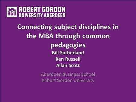 Connecting subject disciplines in the MBA through common pedagogies Bill Sutherland Ken Russell Allan Scott Aberdeen Business School Robert Gordon University.