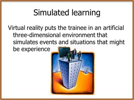 Simulated learning Virtual reality puts the trainee in an artificial three-dimensional environment that simulates events and situations that might be experienced.