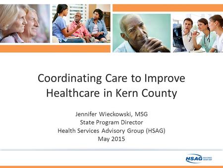 Coordinating Care to Improve Healthcare in Kern County Jennifer Wieckowski, MSG State Program Director Health Services Advisory Group (HSAG) May 2015.