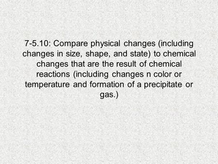 7-5.10: Compare physical changes (including changes in size, shape, and state) to chemical changes that are the result of chemical reactions (including.