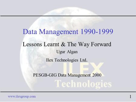 Www.ilexgroup.com 1 Data Management 1990-1999 Lessons Learnt & The Way Forward Ugur Algan Ilex Technologies Ltd. PESGB-GIG Data Management 2000.