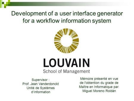 Development of a user interface generator for a workflow information system Supervisor : Prof. Jean Vanderdonckt Unité de Systèmes d’Information Mémoire.