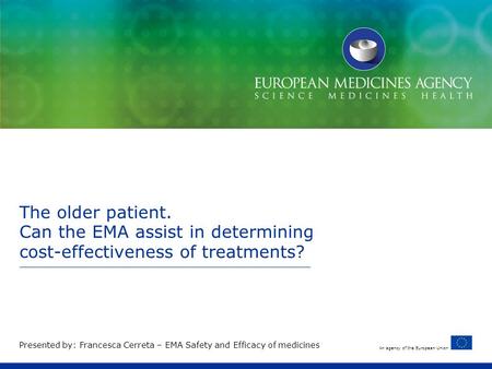 An agency of the European Union The older patient. Can the EMA assist in determining cost-effectiveness of treatments? Presented by: Francesca Cerreta.
