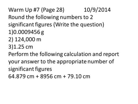 Warm Up #7 (Page 28) 10/9/2014 Round the following numbers to 2 significant figures (Write the question) 1)0.0009456 g 2) 124,000 m 3)1.25 cm Perform the.