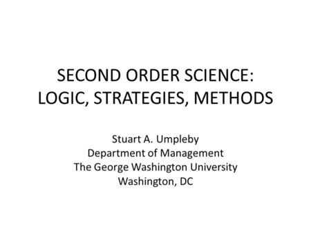 SECOND ORDER SCIENCE: LOGIC, STRATEGIES, METHODS Stuart A. Umpleby Department of Management The George Washington University Washington, DC.
