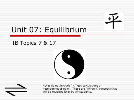 Unit 07: Equilibrium IB Topics 7 & 17 Notes do not inlclude “k p ” gas calculations or heterogeneous eq’m. These are “AP only” concepts that will be revisited.