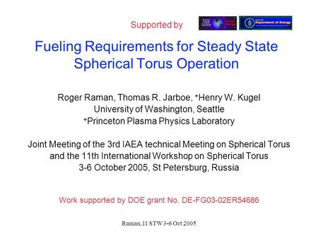 Raman,11 STW 3-6 Oct 2005 Fueling Requirements for Steady State Spherical Torus Operation Roger Raman, Thomas R. Jarboe, + Henry W. Kugel University of.