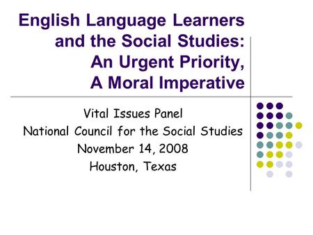English Language Learners and the Social Studies: An Urgent Priority, A Moral Imperative Vital Issues Panel National Council for the Social Studies November.