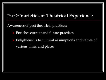 Part 2: Varieties of Theatrical Experience Awareness of past theatrical practices: Enriches current and future practices Enlightens us to cultural assumptions.