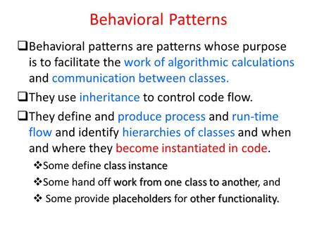 Behavioral Patterns  Behavioral patterns are patterns whose purpose is to facilitate the work of algorithmic calculations and communication between classes.