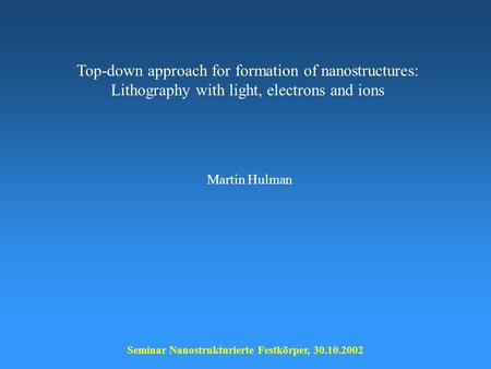 Top-down approach for formation of nanostructures: Lithography with light, electrons and ions Seminar Nanostrukturierte Festkörper, 30.10.2002 Martin Hulman.