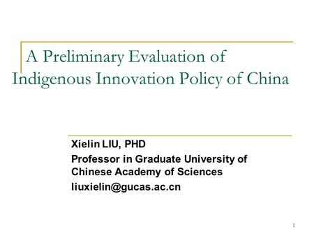1 A Preliminary Evaluation of Indigenous Innovation Policy of China Xielin LIU, PHD Professor in Graduate University of Chinese Academy of Sciences