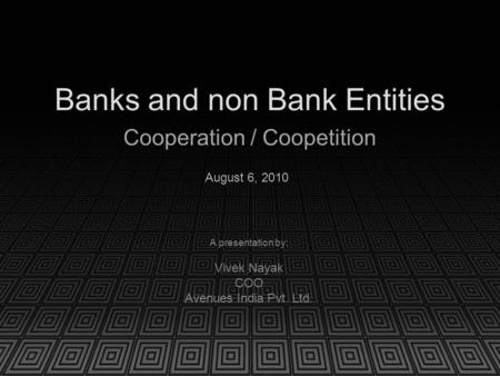 Banks and non Bank Entities Cooperation / Coopetition A presentation by: Vivek Nayak COO Avenues India Pvt. Ltd. August 6, 2010.