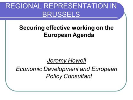 REGIONAL REPRESENTATION IN BRUSSELS Securing effective working on the European Agenda Jeremy Howell Economic Development and European Policy Consultant.