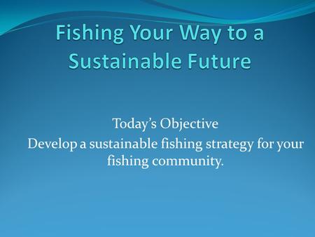 Today’s Objective Develop a sustainable fishing strategy for your fishing community.