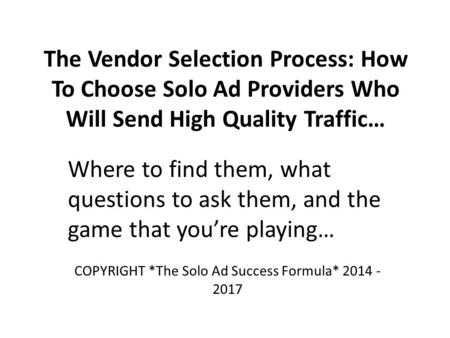 The Vendor Selection Process: How To Choose Solo Ad Providers Who Will Send High Quality Traffic… Where to find them, what questions to ask them, and the.