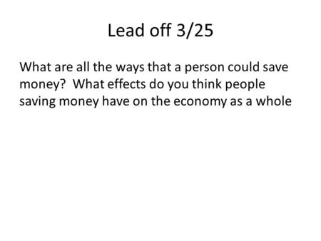 Lead off 3/25 What are all the ways that a person could save money? What effects do you think people saving money have on the economy as a whole.