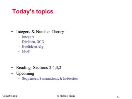 7.1 CompSci 102© Michael Frank Today’s topics Integers & Number TheoryIntegers & Number Theory – –Integers – –Division, GCD – –Euclidean Alg – –Mod! Reading: