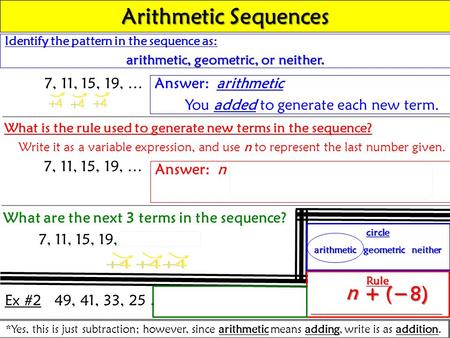 Identify the pattern in the sequence as: arithmetic, geometric, or neither. 7, 11, 15, 19, … Answer: arithmetic You added to generate each new term. Arithmetic.