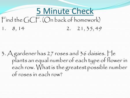 5 Minute Check Find the GCF. (On back of homework) 1. 8, 14 2. 21, 35, 49 3. A gardener has 27 roses and 36 daisies. He plants an equal number of each.