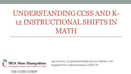 UNDERSTANDING CCSS AND K- 12 INSTRUCTIONAL SHIFTS IN MATH Jamie Sirois, Cooperative Middle School, Statham, NH Adapted From: Maxine Mosely CCRS 101 NH-CCRS.