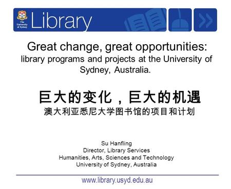 Www.library.usyd.edu.au Great change, great opportunities: library programs and projects at the University of Sydney, Australia. Su Hanfling Director,