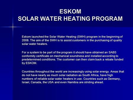 ESKOM SOLAR WATER HEATING PROGRAM Eskom launched the Solar Water Heating (SWH) program in the beginning of 2008. The aim of the SWH is to assist customers.